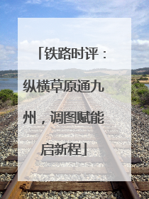 铁路时评：纵横草原通九州，调图赋能启新程