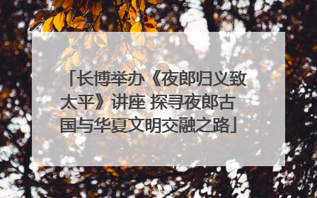 长博举办《夜郎归义致太平》讲座 探寻夜郎古国与华夏文明交融之路