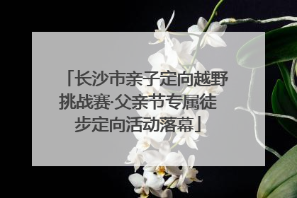 长沙市亲子定向越野挑战赛·父亲节专属徒步定向活动落幕