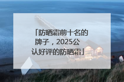 防晒霜前十名的牌子，2025公认好评的防晒霜