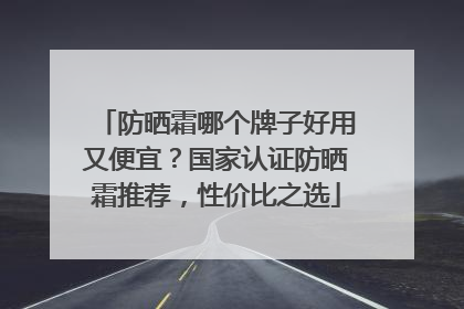 防晒霜哪个牌子好用又便宜？国家认证防晒霜推荐，性价比之选