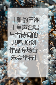 雅韵三湘丨童声合唱与古诗词的共鸣 原创作品专场音乐会举行