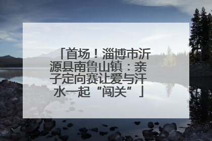 首场！淄博市沂源县南鲁山镇：亲子定向赛让爱与汗水一起“闯关”