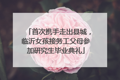 首次携手走出县城，临沂女孩接务工父母参加研究生毕业典礼