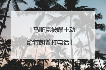 马斯克被曝主动给特朗普打电话
