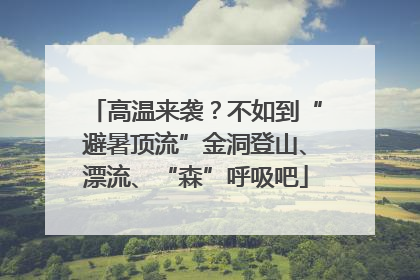 高温来袭？不如到“避暑顶流”金洞登山、漂流、“森”呼吸吧