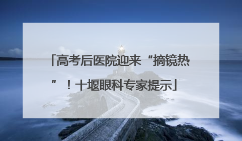 高考后医院迎来“摘镜热”！十堰眼科专家提示