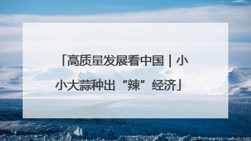 高质量发展看中国｜小小大蒜种出“辣”经济