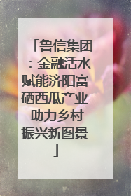 鲁信集团：金融活水赋能济阳富硒西瓜产业 助力乡村振兴新图景