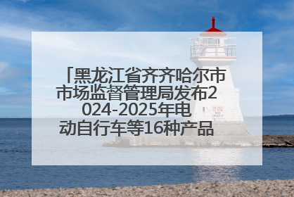 黑龙江省齐齐哈尔市市场监督管理局发布2024-2025年电动自行车等16种产品质量监督抽查情况