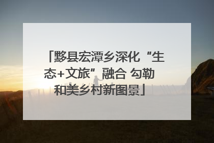 黟县宏潭乡深化“生态+文旅”融合 勾勒和美乡村新图景