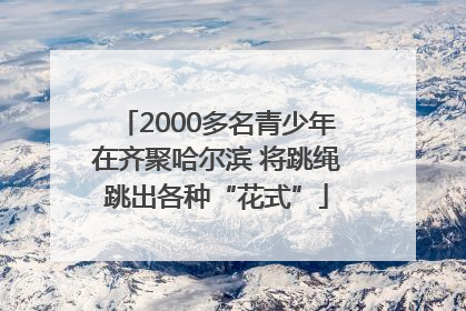 2000多名青少年在齐聚哈尔滨 将跳绳跳出各种“花式”