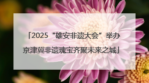 2025“雄安非遗大会”举办 京津冀非遗瑰宝齐聚未来之城
