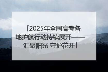 2025年全国高考各地护航行动持续展开——汇聚阳光 守护花开