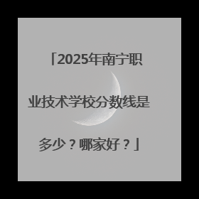 2025年南宁职业技术学校分数线是多少？哪家好？