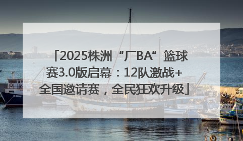 2025株洲“厂BA”篮球赛3.0版启幕：12队激战+全国邀请赛，全民狂欢升级