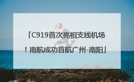 C919首次亮相支线机场！南航成功首航广州-南阳